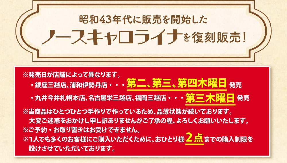 昭和43年代に販売を開始したノースキャロライナを復刻販売！※発売日が店舗によって異なります。
　・ 銀座三越店、浦和伊勢丹店・・・第二、第三、第四木曜日 発売
　・ 丸井今井札幌本店、名古屋栄三越店、福岡三越店・・・第三木曜日 発売
※当商品はひとつひとつ手作りで作っているため、品薄状態が続いております。
　大変ご迷惑をおかけし申し訳ありませんがご了承の程、よろしくお願いいたします。
※ご予約・お取り置きはお受けできません。
※１人でも多くのお客様にご購入いただくために、おひとり様2点までの購入制限を
　設けさせていただいております。